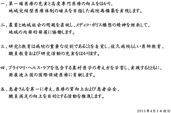 一、第一線医療の充実と高度専門医療の向上をはかり、地域完結型医療体制の確立を目指した病院再構築を実現します。 二、農業と地域社会の問題を直視し、メディコ・ポリス構想の精神を継承して、地域の内発的発展に協働します。 三、研究と教育は病院の重要な役割であることを自覚し、佐久病院らしい医師教育、職員教育および研究活動の充実をはかります。 四、プライマリ・ヘルス・ケアを包含する農村医学の考え方を学習し、実践するとともに、発展途上国の国際保健医療に貢献します。 五、患者さんを第一に考え、医療の質向上および患者安全、職員満足の向上を目的とする活動を推進します。 （2011年4月1日改訂）