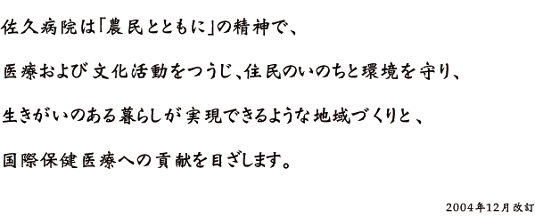 佐久病院は「農民とともに」の精神で、 医療及び文化活動を通じ 住民の命と環境を守り、 生き甲斐のある暮らしが実現できるような地域づくりと、 国際保健医療への貢献を目指します。