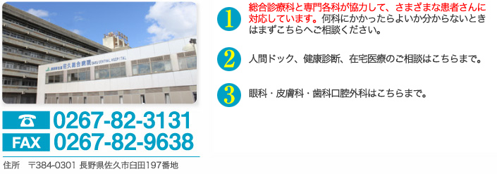 電話0267-82-3131　fax0267-82-9638　住所　〒384-0301 長野県佐久市臼田197番地　さまざまな病気を総合的に診ております総合診療科が大きな特徴です。何科にかかったらよいか分からないときはまずこちらへご相談ください。　救急外来がございますので、緊急の場合にはご相談ください。　人間ドック、健康診断、在宅医療のご相談はこちらまで。