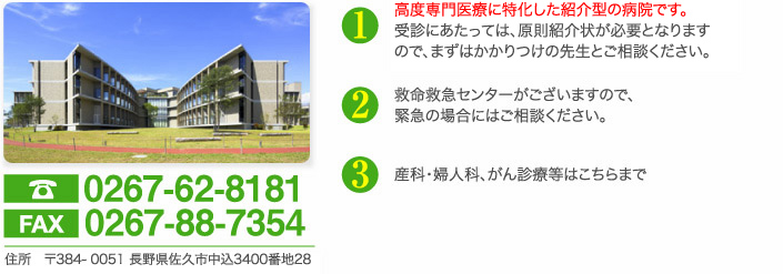 電話0267-62-8181　fax0267-88-7354　住所　〒384- 0301 長野県佐久市中込3400番地28　高度専門医療に特化した紹介型の病院です。受診にあたっては、原則紹介状が必要となりますので、まずはかかりつけの先生とご相談ください。救命救急センターがございますので、緊急の場合にはご相談ください。産科・婦人科、がん診療等はこちらまで