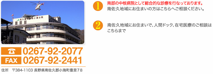 電話0267-92-2077　fax0267-92-2441　住所　〒384-1103 長野県南佐久郡小海町豊里７８　南部の中核病院として総合的な診療を行なっております。南佐久地域にお住まいの方はこちらへご相談ください。南佐久地域にお住まいで、人間ドック、在宅医療のご相談はこちらまで